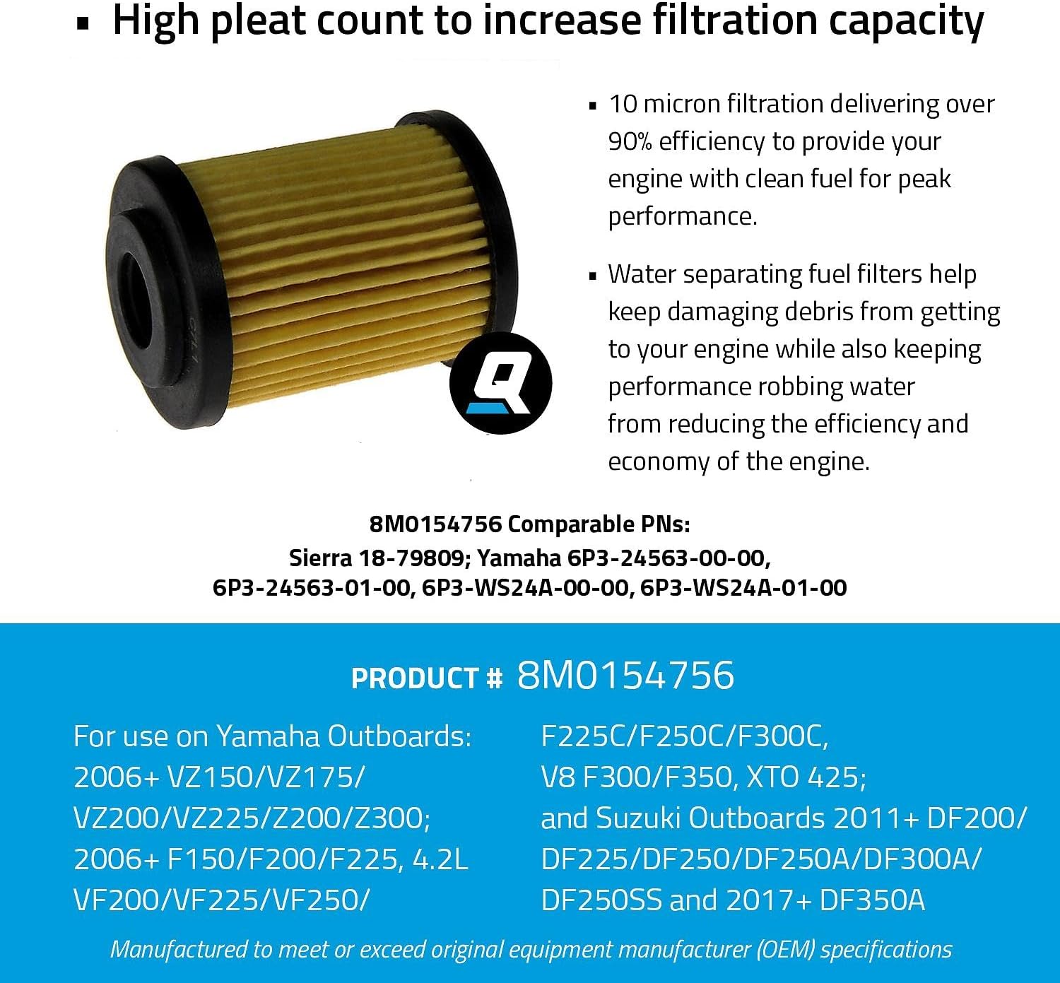 Quicksilver/Mercury Element Fuel Filter: 10 micron Yamaha Outboards: VZ150/VZ175/VZ200/VZ225/Z200/Z300;F150/F200/ F225, 4.2L VF200/VF225/VF250/F225C/F250C/F300C, V8 F300/F350, XTO 425; & Suzuki Outboards DF200/ DF225/DF250/DF250A/DF300A/DF250SS & DF350A